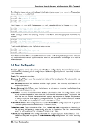 Greenbone Security Manager with Greenbone OS 4, Release 4
The following lines create a restricted viewincluding just the command show version. The supplied
password view-pw is not critical:
(config)# parser view gsm-view
(config-view)# secret 0 view-pw
(config-view)# commands exec include show version
(config-view)# exit
Now the user gsm-user with the password gsm-pw is created and linked to the view gsm-view:
(config)# username gsm-user view gsm-view password 0 gsm-pw
(config)# aaa authorization console
(config)# aaa authorization exec default local
If SSH is not yet enabled the following lines take care of that. Use the appropriate hostname and
domain:
(config)# hostname switch
(config)# ip domain-name greenbone.net
(config)# crypto key generate rsa general-keys modulus 2048
Finally enable SSH logins using the following commands:
(config)# line vty 0 4
(config-line)# transport input ssh
(config-line)# Crtl-Z
Now the credentials of the user need to be entered on the GSM. Navigate to Conﬁguration followed
by Credentials and create the appropriate user. Then link the credentials to the target to be used as
SSH-credentials.
8.2 Scan Configuration
The GSM appliance comes with various pre-deﬁned scan conﬁgurations. However, they can be cus-
tomized and expanded by your on conﬁgurations. The following conﬁgurations are already available
from Greenbone:
Empty This is an empty template.
Discovery Only NVTs are used that provide information of the target system. No vulnerabilities are
being detected.
Host Discovery Only NVTs are used that discover target systems. This scan only reports the list of
systems discovered.
System Discovery Only NVTs are used that discover target systems including installed operating
systems and hardware in use.
Full and Fast For many environments this is the best option to start with. This conﬁguration is based
on the information gathered in the prior port scan and uses almost all plugins. Only plugins are
used that will not damage the target system. Plugins are optimized in the best possible way
to keep the potential false negative rate especially low. The other conﬁgurations only provide
more value only in rare cases but with much more required e ort.
Full and fast ultimate This conﬁguration expands the Full and Fast conﬁguration with plugins that
could disrupt services or systems or even cause shut downs.
Full and very deep This conﬁguration di ers from the Full and Fast conﬁguration in the results of
the port scan not having an impact on the selection of the plugins. Therefore plugins will be
used that will have to wait for a timeout. This scan is very slow.
Full and very deep ultimate This conﬁguration adds the dangerous plugins that could cause possi-
ble service or system disruptions to the Full and very deep conﬁguration. This scan is also very
slow.
8.2. Scan Configuration 109
 