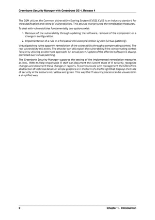 Greenbone Security Manager with Greenbone OS 4, Release 4
The GSM utilizes the Common Vulnerability Scoring System (CVSS). CVSS is an industry standard for
the classiﬁcation and rating of vulnerabilities. This assists in prioritizing the remediation measures.
To deal with vulnerabilities fundamentally two options exist:
1. Removal of the vulnerability through updating the software, removal of the component or a
change in conﬁguration.
2. Implementation of a rule in a ﬁrewall or intrusion prevention system (virtual patching).
Virtual patching is the apparent remediation of the vulnerability through a compensating control. The
realvulnerabilitystillexists. The attackercan stillexploit the vulnerabilityifthe compensating control
fails or by utilizing an alternate approach. An actual patch/update of the a ected software is always
preferred over virtual patching.
The Greenbone Security Manager supports the testing of the implemented remediation measures
as well. With its help responsible IT sta can document the current state of IT security, recognize
changes and document these changes in reports. To communicate with management the GSM o ers
abstraction oftechnicaldetails in simple graphics orin the form ofa tra c light that displays the state
of security in the colours red, yellow and green. This way the IT security process can be visualized in
a simpliﬁed way.
2 Chapter 1. Introduction
 
