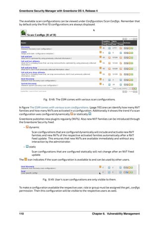 Greenbone Security Manager with Greenbone OS 4, Release 4
The available scan conﬁgurations can be viewed under Conﬁguration/Scan Conﬁgs. Remember that
by default only the ﬁrst 10 conﬁgurations are always displayed.
Fig. 8.48: The GSM comes with various scan conﬁgurations.
In ﬁgure The GSM comes with various scan conﬁgurations. (page 110) one can identify how many NVT
families and how many NVTs are activated in a conﬁguration. Additionally it shows the trend if a scan
conﬁguration was conﬁgured dynamically or statically .
Greenbone publishes new plugins regularly (NVTs). Also new NVT families can be introduced through
the Greenbone Security Feed.
• dynamic
Scan conﬁgurations that are conﬁgured dynamicallywillinclude and activate newNVT
families and new NVTs of the respective activated families automatically after a NVT
Feed update. This ensures that new NVTs are available immediately and without any
interaction by the administrator.
• static
Scan conﬁgurations that are conﬁgured statically will not change after an NVT Feed
update.
The icon indicates if the scan conﬁguration is available to and can be used by other users.
Fig. 8.49: User’s scan conﬁgurations are only visible to them.
To make a conﬁguration available the respective user, role or group must be assigned the get_conﬁgs
permission. Then this conﬁguration will be visible to the respective users as well.
110 Chapter 8. Vulnerability Management
 