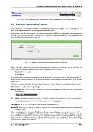 Greenbone Security Manager with Greenbone OS 4, Release 4
Fig. 8.50: With the appropriate permissions other users can use the conﬁguration.
8.2.1 Creating a New Scan Configuration
To create a new scan conﬁguration ﬁrst select Conﬁguration/Scan Conﬁgs. Then by clicking on in
the upper left corner a new scan conﬁguration can be created.
Alternatively a scan conﬁguration can be imported using the icon. Greenbone themselves o er
di erent scan conﬁgurations on their web site. In addition scan conﬁgurations can be exported on
other GSM appliances and then imported.
Fig. 8.51: A new scan conﬁguration can be created manually.
When manually creating a scan conﬁguration enter the name and an optional comment and decide
which scan conﬁguration to use as a template. You can choose between:
• Empty, static and fast
• Full and fast
If another scan conﬁguration should be used as a template it may be cloned on the overview page .
After cloning the conﬁguration can be edited and given its own name and comment and can be further
customized.
The next overlay will display the starting conﬁguration. The conﬁguration can be edited right away.
Of importance are the following settings:
Family Trend This option decides whether a newly introduced family will be activated in this scan
conﬁguration.
NVT Trend In everyfamilyit can be decided ifallNVTs in this familyshould be activated automatically.
Select all NVTs In this column all NVTs of a family may be selected.
Action With this icon the NVTs within a family may be individually selected if you do not want to
use all of them.
When scrolling further down the Edit Scanner Preferences will appear (see section Scanner Prefer-
ences (page 114)). Here additional settings for the scan can be customized after unfolding using .
Also, there are the Network Vulnerability Test Preferences that are being used by the NVTs. They can
be customized here afterunfolding using . Furthermore there is the possibilityto deﬁne the settings
directly within the respective NVTs.
8.2. Scan Configuration 111
 