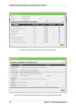 Greenbone Security Manager with Greenbone OS 4, Release 4
Fig. 8.52: The conﬁguration o ers many customization options.
Fig. 8.53: The conﬁguration allows for speciﬁc customization of the NVTs as well.
112 Chapter 8. Vulnerability Management
 