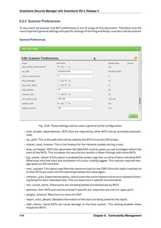 Greenbone Security Manager with Greenbone OS 4, Release 4
8.2.2 Scanner Preferences
To document all scanner and NVT preferences is out of scope of this document. Therefore only the
most important generalsettings and speciﬁc settings of the Ping and Nmap-scanners willbe covered.
General Preferences
Fig. 8.56: These settings will be used in general by the conﬁguration.
• auto_enable_dependencies: NVTs that are required by other NVTs will be activated automati-
cally.
• cgi_path: This is the path that will be used by the NVTs to access CGI scripts.
• checks_read_timeout: This is the timeout for the network sockets during a scan.
• drop_privileges: With this parameter the OpenVAS scanner gives up root privileges before the
start of the NVTs. This increases the security but results in fewer ﬁndings with some NVTs.
• log_whole_attack: If this option is enabled the system logs the run time of each individual NVT.
Otherwise only that start and completion of a scan is being logged. This reduces required stor-
age space on the hard disk.
• max_sysload: This option speciﬁes the maximum load on the GSM. Once this load is reached no
further NVTs are used until the load drops below this value again.
• network_scan: Experimentaloption, which scans the entire network allat once instead of start-
ing Nmap for each individual host. This can save time in speciﬁc environments.
• non_simult_ports: These ports are not being tested simultaneously by NVTs.
• optimize_test: NVTs will only be started if speciﬁc pre-requisites are met (i.e. open port).
• plugins_timeout: Maximum run time of a NVT.
• report_host_details: Detailed information of the host are being saved to the report.
• safe_checks: Some NVTs can cause damage on the host system. This setting disables those
respective NVTs.
114 Chapter 8. Vulnerability Management
 