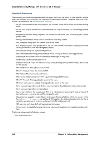 Greenbone Security Manager with Greenbone OS 4, Release 4
Nmap NASL Preferences
The following options from the Nmap (NASL Wrapper) NVT from the family of Port Scanners will be
directly translated into options for the execution of the nmap command. Therefore additional infor-
mation can be found in the documentation for nmap7
.
• Do not randomize the order in which ports are scanned: Nmap will scan the ports in ascending
order.
• Do not scan targets not in the ﬁle: Only meaningful in conjunction with File containing grepable
results.
• Fragment IP packets: Nmap fragments the packets for the attack. This allows to bypass simple
packet ﬁlters.
• Identify the remote OS: Nmap tried to identify the operating system.
• RPC port scan: Nmap tests the system for Sun RPC ports.
• Run dangerous ports even if safe checks are set: UDP and RPC scans can cause problems and
usually are disabled with the setting safe_checks.
• Service scan: Nmap will try to identify services.
• Use hidden option to identify the remote OS: Nmap will try to identify more aggressively.
• Data length: Nmap adds random data of speciﬁed length to the packet.
• Host Timeout: Deﬁnes the host timeout.
• InitialRTTtimeout: This is the initialround trip timeout. Nmap can adjust this timeout dependent
on the results.
• Max RTT timeout: This is the maximum RTT.
• Min RTT timeout: This is the minimum RTT.
• Max Retries: Maximum number of retries.
• Maximum wait between probes: This regulates the speed of the scan.
• Min RTT Timeout: This regulates the speed of the scan.
• Minimum wait between probes: This regulates the speed of the scan.
• Ports scanned in parallel (max): Deﬁnes how many ports should be scanned simultaneously.
• Ports scanned in parallel (min): see above
• Source port: Deﬁnes the source port. This is of interest when scanning through a ﬁrewall if
connections are in general allowed from a speciﬁc port.
• File containing grepable results: Allows for the speciﬁcation of a ﬁle in which line entries in the
form of Host: IP address can be found. If the option Do not scan targets not in the ﬁle is
set at the same time only systems contained in the ﬁle will be scanned.
• TCP scanning technique: Deﬁne the actual scan technique.
• Timing policy: Instead of changing the timing values individually the timing policy can be modi-
ﬁed.
The timing policy uses the following values:
7 http://nmap.org/docs.html
116 Chapter 8. Vulnerability Management
 