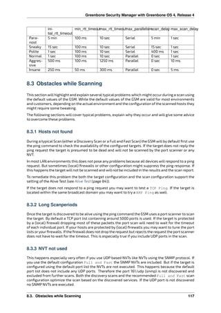 Greenbone Security Manager with Greenbone OS 4, Release 4
ini-
tial_rtt_timeout
min_rtt_timeoutmax_rtt_timeoutmax_parallelismscan_delay max_scan_delay
Para-
noid
5 min 100 ms 10 sec Serial 5 min 1 sec
Sneaky 15 sec 100 ms 10 sec Serial 15 sec 1 sec
Polite 1 sec 100 ms 10 sec Serial 400 ms 1 sec
Normal 1 sec 100 ms 10 sec Parallel 0 sec 1 sec
Aggres-
sive
500 ms 100 ms 1250 ms Parallel 0 sec 10 ms
Insane 250 ms 50 ms 300 ms Parallel 0 sec 5 ms
8.3 Obstacles while Scanning
This section will highlight and explain several typical problems which might occur during a scan using
the default values of the GSM. While the default values of the GSM are valid for most environments
and customers, depending on the actualenvironment and the conﬁguration of the scanned hosts they
might require some tweaking.
The following sections will cover typical problems, explain why they occur and will give some advice
to overcome these problems.
8.3.1 Hosts not found
During a typical Scan (either a Discovery Scan or a Full and Fast Scan) the GSM will by default ﬁrst use
the ping command to check the availability of the conﬁgured targets. If the target does not reply the
ping request the target is presumed to be dead and will not be scanned by the port scanner or any
NVT.
In most LAN environments this does not pose any problems because all devices will respond to a ping
request. But sometimes (local) ﬁrewalls or other conﬁguration might suppress the ping response. If
this happens the target will not be scanned and will not be included in the results and the scan report.
To remediate this problem the both the target conﬁguration and the scan conﬁguration support the
setting of the Alive Test (see Alive Test (page 84)).
If the target does not respond to a ping request you may want to test a TCP Ping. If the target is
located within the same broadcast domain you may want to try a ARP Ping as well.
8.3.2 Long Scanperiods
Once the target is discovered to be alive using the ping command the GSM uses a port scanner to scan
the target. By default a TCP port list containing around 5000 ports is used. If the target is protected
by a (local) ﬁrewall dropping most of these packets the port scan will need to wait for the timeout
of each individual port. If your hosts are protected by (local) ﬁrewalls you may want to tune the port
lists oryourﬁrewalls. Ifthe ﬁrewalldoes not drop the request but rejects the request the port scanner
does not have to wait for the timeout. This is especially true if you include UDP ports in the scan.
8.3.3 NVT not used
This happens especially very often if you use UDP based NVTs like NVTs using the SNMP protocol. If
you use the default conﬁguration Full and Fast the SNMP NVTs are included. But if the target is
conﬁgured using the default port list the NVTs are not executed. This happens because the default
port list does not include any UDP ports. Therefore the port 161/udp (snmp) is not discovered and
excluded from further scans. Both the discovery scans and the recommended Full and Fast scan
conﬁguration optimize the scan based on the discovered services. If the UDP port is not discovered
no SNMP NVTs are executed.
8.3. Obstacles while Scanning 117
 