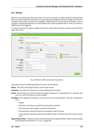 Greenbone Security Manager with Greenbone OS 4, Release 4
8.5 Alerts
With the use of alerts the state and results of a scan can be sent to others systems automatically.
Alerts are anchored within the system in a way that each conﬁgured event will trigger an action, for
example, when a task is started or completed. Additionally this can be tied to a condition. Such a
condition could be the discovery of a vulnerability with a severity greater than 9. If met, an email or a
SNMP trap can be triggered.
To create a new alert change to Conﬁguration/Alerts. Now add a new alert using the button in the
upper left corner.
Fig. 8.58: Alerts o er various alerting options.
Using the overlay the following details of the alert can be deﬁned:
Name: The name, describing the alert, can be freely chosen
Comment: The optional comment can contain additional information.
Event: Here the event, for which the alert message is being sent, is being deﬁned. For example, this
can occur when the status of a task changes.
Condition: Here additional conditions, that have to be met, may be deﬁned. The alert message can
occur:
• Always
• Only when at minimum a speciﬁc severity level is reached.
• If the severity level changes, increases or decreases.
• If a powerﬁlter matches at least the speciﬁed number of results.
• If a powerﬁlter matches at least the speciﬁed number of results more than in the previous
scan.
Report Result Filter Finallythe results can be limited with an additionalﬁlter. Aﬁltermust be created
and saved prior (see section Powerﬁlter (page 55)).
8.5. Alerts 119
 