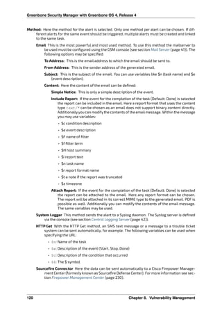 Greenbone Security Manager with Greenbone OS 4, Release 4
Method: Here the method for the alert is selected. Only one method per alert can be chosen. If dif-
ferent alerts for the same event should be triggered, multiple alerts must be created and linked
to the same task.
Email This is the most powerful and most used method. To use this method the mailserver to
be used must be conﬁgured using the GSM console (see section Mail Server (page 41)). The
following options may be speciﬁed:
To Address: This is the email address to which the email should be sent to.
From Address: This is the sender address of the generated email.
Subject: This is the subject of the email. You can use variables like $n (task name) and $e
(event description).
Content: Here the content of the email can be deﬁned:
Simple Notice: This is only a simple description of the event.
Include Report: If the event for the completion of the task (Default: Done) is selected
the report can be included in the email. Here a report format that uses the content
type text/* can be chosen as an email does not support binary content directly.
Additionallyyoucan modifythe contentsofthe emailmessage. Within the message
you may use variables:
• $c condition description
• $e event description
• $F name of ﬁlter
• $f ﬁlter term
• $H host summary
• $i report text
• $n task name
• $r report format name
• $t a note if the report was truncated
• $z timezone
Attach Report: If the event for the completion of the task (Default: Done) is selected
the report can be attached to the email. Here any report format can be chosen.
The report will be attached in its correct MIME type to the generated email. PDF is
possible as well. Additionally you can modify the contents of the email message.
The same variables may be used.
System Logger This method sends the alert to a Syslog daemon. The Syslog server is deﬁned
via the console (see section Central Logging Server (page 42)).
HTTP Get With the HTTP Get method, an SMS text message or a message to a trouble ticket
system can be sent automatically, for example. The following variables can be used when
specifying the URL:
• $n: Name of the task
• $e: Description of the event (Start, Stop, Done)
• $c: Description of the condition that occurred
• $$: The $ symbol
Sourceﬁre Connector Here the data can be sent automatically to a Cisco Firepower Manage-
ment Center (formerly known as Sourceﬁre Defense Center). For more information see sec-
tion Firepower Management Center (page 230).
120 Chapter 8. Vulnerability Management
 