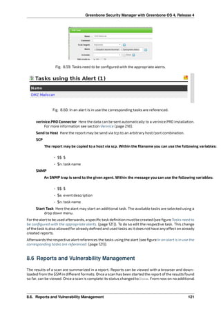 Greenbone Security Manager with Greenbone OS 4, Release 4
Fig. 8.59: Tasks need to be conﬁgured with the appropriate alerts.
Fig. 8.60: In an alert is in use the corresponding tasks are referenced.
verinice.PRO Connector Here the data can be sent automatically to a verinice.PRO installation.
For more information see section Verinice (page 218).
Send to Host Here the report may be send via tcp to an arbitrary host/port combination.
SCP
The report may be copied to a host via scp. Within the ﬁlename you can use the following variables:
• $$: $
• $n: task name
SNMP
An SNMP trap is send to the given agent. Within the message you can use the following variables:
• $$: $
• $e: event description
• $n: task name
Start Task Here the alert may start an additional task. The available tasks are selected using a
drop down menu.
For the alert to be used afterwards, a speciﬁc task deﬁnition must be created (see ﬁgure Tasks need to
be conﬁgured with the appropriate alerts. (page 121)). To do so edit the respective task. This change
of the task is also allowed for already deﬁned and used tasks as it does not have any e ect on already
created reports.
Afterwards the respective alert references the tasks using the alert (see ﬁgure In an alert is in use the
corresponding tasks are referenced. (page 121)).
8.6 Reports and Vulnerability Management
The results of a scan are summarized in a report. Reports can be viewed with a browser and down-
loaded from the GSM in di erent formats. Once a scan has been started the report ofthe results found
so far, can be viewed. Once a scan is complete its status changed to Done. From now on no additional
8.6. Reports and Vulnerability Management 121
 