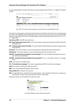 Greenbone Security Manager with Greenbone OS 4, Release 4
results will get added. For more information on reports please refer to the Reports (page 147) chapter
as well.
Fig. 8.61: The report summary gives an overview over vulnerabilities found.
The report summary gives a quick overview over the current state. It shows if a scan is complete and
how many vulnerabilities have already been found. From the summery a report can be downloaded
directly in many di erent formats. The following formats are supported (see also section Report Plu-
gins (page 148))
Anonymous XML Like XML but anonymous.
ARF: Asset Reporting Format v1.0.0 This format creates a report that represents the NIST Asset Re-
porting Format.
CPE - Common Enumeration CSV Table This report selects allCPE tables and creates a single comma
separated ﬁle.
CSV hosts This report creates a comma separated ﬁle containing the systems discovered.
CSV Results This report creates a comma separated ﬁle with the results of a scan.
GSR PDF - Greenbone Security Report (recommended) This is the complete Greenbone Security re-
port with all vulnerabilities.
GXR PDF - Greenbone Executive Report (recommended) This is a shortened report for manage-
ment.
HTML This report is in HTML format.
ITG - IT-Grundschutz catalogue This report is guided by the BSI IT-Grundschutz catalogue.
LaTeX This report is o ered as LaTeX source text.
NBE This is the old OpenVAS/Nessus report format.
Verinice ISM, ITG For Import into veri.nice.
XML A single XML ﬁle is created from the report details. This should be the basis for creating your
own style for a report or post-process the results in other ways.
Details of a report can be viewed in the web UI as well.
Fig. 8.62: Di erent views of the same report.
122 Chapter 8. Vulnerability Management
 