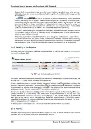 Greenbone Security Manager with Greenbone OS 4, Release 4
dressed. Only in exceptional cases, when it is known that the high alerts need to be less con-
sidered (because the service cannot be reached through the ﬁrewall) should this approach be
deviated from.
• Low and Log are mostly interesting for detail understanding. This is why these
ﬁndings are ﬁltered out by default. These ﬁndings can hold very interesting information how-
ever and considering them will increase the security of your network and systems. For their
understanding often a deeper knowledge of the applications is required. Typical for an alert at
the log level is that a service uses a banner with its name and version number. This could be
useful for an attacker during an attack if this version has a known vulnerability.
• To simplify the remediation of vulnerabilities every alert o ers a solution for problems directly.
In most cases it will be referred to the latest vendor software package. In some cases a conﬁg-
uration change will be mentioned.
• References explain the vulnerabilities further. Even though the alerts contain a lot of informa-
tion external references are always listed. These refer to web sites on which the vulnerability
was already discussed. Additional background information is available such as who discovered
the vulnerability, what e ects it could have and how the vulnerability can be remediated.
8.6.1 Reading of the Reports
The report contains a list of all of the vulnerabilities detected by the GSM (see ﬁgure List of discovered
vulnerabilities (page 124))
Fig. 8.64: List of discovered vulnerabilities
To support the administrator with the analysis of the results the severity of a vulnerability (CVSS, see
also section CVSS (page 144))is displayed directly as a bar.
To point the administratorto a simple solution the column Solution-Type displays the existence ofa
solution. The column willdisplay if a vendor patch exists or a workaround is available. It willalso
be displayed if no solution for a vulnerability exists . If the column of the respective vulnerability
still appears empty then the respective NVT has not been updated yet.
The column Quality of Detection (QoD) provides information in regards to the reliability of the suc-
cessful detection of a vulnerability. This assessment is implemented into all existing NVTs step
by step (see section Network Vulnerability Tests (page 139)). This column allows to be ﬁltered as
well. You can use the min_qod in the Powerﬁlter. By default only NVTs with a QoD of 70% are dis-
played.Vulnerabilities with a lower reliability of detection are not displayed in the report. The possi-
bility of false positives is thereby lower.
In the respective vulnerability view, additional, more detailed information is available.
8.6.2 Results
While the reports onlycontain the results ofone single run ofa taskallresults are saved in the internal
database and can be viewed using Scan Management/Results.
124 Chapter 8. Vulnerability Management
 