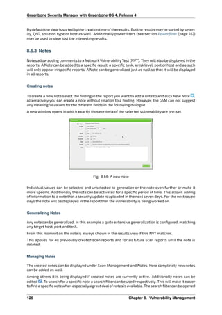 Greenbone Security Manager with Greenbone OS 4, Release 4
Bydefault the viewis sorted bythe creation time ofthe results. But the results maybe sorted bysever-
ity, QoD, solution type or host as well. Additionally powerﬁlters (see section Powerﬁlter (page 55))
may be used to view just the interesting results.
8.6.3 Notes
Notes allowadding comments to a Network VulnerabilityTest (NVT). Theywillalso be displayed in the
reports. A Note can be added to a speciﬁc result, a speciﬁc task, a risk level, port or host and as such
will only appear in speciﬁc reports. A Note can be generalized just as well so that it will be displayed
in all reports.
Creating notes
To create a new note select the ﬁnding in the report you want to add a note to and click New Note .
Alternatively you can create a note without relation to a ﬁnding. However, the GSM can not suggest
any meaningful values for the di erent ﬁelds in the following dialogue.
A new window opens in which exactly those criteria of the selected vulnerability are pre-set.
Fig. 8.66: A new note
Individual values can be selected and unselected to generalize or the note even further or make it
more speciﬁc. Additionally the note can be activated for a speciﬁc period of time. This allows adding
of information to a note that a security update is uploaded in the next seven days. For the next seven
days the note will be displayed in the report that the vulnerability is being worked on.
Generalizing Notes
Any note can be generalized. In this example a quite extensive generalization is conﬁgured, matching
any target host, port and task.
From this moment on the note is always shown in the results view if this NVT matches.
This applies for all previously created scan reports and for all future scan reports until the note is
deleted.
Managing Notes
The created notes can be displayed under Scan Management and Notes. Here completely new notes
can be added as well.
Among others it is being displayed if created notes are currently active. Additionally notes can be
edited . To search for a speciﬁc note a search ﬁlter can be used respectively. This will make it easier
toﬁndaspeciﬁcnotewhenespeciallyagreatdealofnotesisavailable. Thesearchﬁltercanbeopened
126 Chapter 8. Vulnerability Management
 