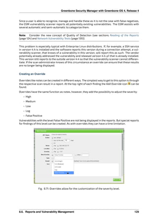 Greenbone Security Manager with Greenbone OS 4, Release 4
Since a user is able to recognize, manage and handle these as it is not the case with false negatives,
the GSM vulnerability scanner reports all potentially existing vulnerabilities. The GSM assists with
several automatic and semi-automatic to categorize them.
Note: Consider the new concept of Quality of Detection (see sections Reading of the Reports
(page 124) and Network Vulnerability Tests (page 139)).
This problem is especially typical with Enterprise Linux distributions. If, for example, a SSH service
in version 4.4 is installed and the software reports this version during a connection attempt, a vul-
nerability scanner, that knows of a vulnerability in this version, will report this as such. The vendor
potentially already addressed the vulnerability and released version 4.4-p1 that is already installed.
This version still reports to the outside version 4.4 so that the vulnerability scanner cannot di eren-
tiate. If the scan administrator knows of this circumstance an override can ensure that these results
are no longer being displayed.
Creating an Override
Overrides like notes can be created in di erent ways. The simplest way to get to this option is through
the respective scan result in a report. At the top right of each ﬁnding the Add Override icon can be
found.
Overrides have the same function as notes, however, they add the possibility to adjust the severity:
• High
• Medium
• Low
• Log
• False Positive
Vulnerabilities with the level False Positive are not being displayed in the reports. But special reports
for ﬁndings of this level can be created. As with overrides they can have a time limitation.
Fig. 8.71: Overrides allow for the customization of the severity level.
8.6. Reports and Vulnerability Management 129
 