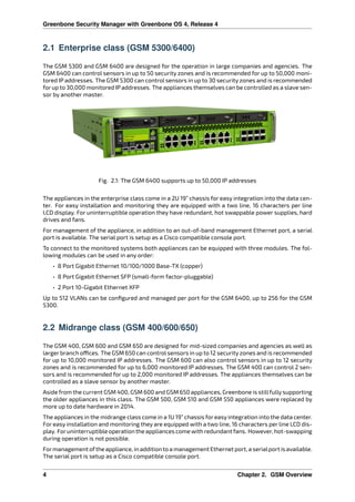 Greenbone Security Manager with Greenbone OS 4, Release 4
2.1 Enterprise class (GSM 5300/6400)
The GSM 5300 and GSM 6400 are designed for the operation in large companies and agencies. The
GSM 6400 can control sensors in up to 50 security zones and is recommended for up to 50,000 moni-
tored IP addresses. The GSM 5300 can control sensors in up to 30 security zones and is recommended
for up to 30,000 monitored IP addresses. The appliances themselves can be controlled as a slave sen-
sor by another master.
Fig. 2.1: The GSM 6400 supports up to 50,000 IP addresses
The appliances in the enterprise class come in a 2U 19” chassis for easy integration into the data cen-
ter. For easy installation and monitoring they are equipped with a two line, 16 characters per line
LCD display. For uninterruptible operation they have redundant, hot swappable power supplies, hard
drives and fans.
For management of the appliance, in addition to an out-of-band management Ethernet port, a serial
port is available. The serial port is setup as a Cisco compatible console port.
To connect to the monitored systems both appliances can be equipped with three modules. The fol-
lowing modules can be used in any order:
• 8 Port Gigabit Ethernet 10/100/1000 Base-TX (copper)
• 8 Port Gigabit Ethernet SFP (small-form factor-pluggable)
• 2 Port 10-Gigabit Ethernet XFP
Up to 512 VLANs can be conﬁgured and managed per port for the GSM 6400, up to 256 for the GSM
5300.
2.2 Midrange class (GSM 400/600/650)
The GSM 400, GSM 600 and GSM 650 are designed for mid-sized companies and agencies as well as
larger branch o ces. The GSM 650 can controlsensors in up to 12 securityzones and is recommended
for up to 10,000 monitored IP addresses. The GSM 600 can also control sensors in up to 12 security
zones and is recommended for up to 6,000 monitored IP addresses. The GSM 400 can control 2 sen-
sors and is recommended for up to 2,000 monitored IP addresses. The appliances themselves can be
controlled as a slave sensor by another master.
Aside from the current GSM 400, GSM 600 and GSM 650 appliances, Greenbone is stillfully supporting
the older appliances in this class. The GSM 500, GSM 510 and GSM 550 appliances were replaced by
more up to date hardware in 2014.
The appliances in the midrange class come in a 1U 19” chassis for easy integration into the data center.
For easy installation and monitoring they are equipped with a two line, 16 characters per line LCD dis-
play. Foruninterruptible operation the appliances come with redundant fans. However, hot-swapping
during operation is not possible.
Formanagement ofthe appliance, in addition to a management Ethernet port, a serialport is available.
The serial port is setup as a Cisco compatible console port.
4 Chapter 2. GSM Overview
 