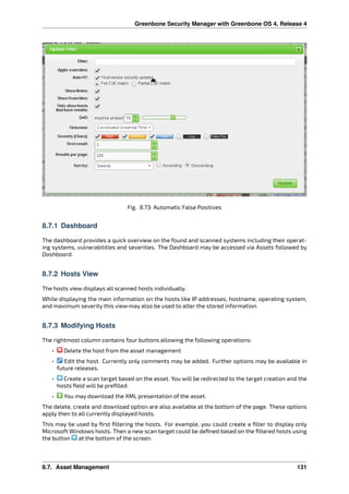 Greenbone Security Manager with Greenbone OS 4, Release 4
Fig. 8.73: Automatic False Positives
8.7.1 Dashboard
The dashboard provides a quick overview on the found and scanned systems including their operat-
ing systems, vulnerabilities and severities. The Dashboard may be accessed via Assets followed by
Dashboard.
8.7.2 Hosts View
The hosts view displays all scanned hosts individually.
While displaying the main information on the hosts like IP addresses, hostname, operating system,
and maximum severity this view may also be used to alter the stored information.
8.7.3 Modifying Hosts
The rightmost column contains four buttons allowing the following operations:
• Delete the host from the asset management
• Edit the host. Currently only comments may be added. Further options may be available in
future releases.
• Create a scan target based on the asset. You will be redirected to the target creation and the
hosts ﬁeld will be preﬁlled.
• You may download the XML presentation of the asset.
The delete, create and download option are also available at the bottom of the page. These options
apply then to all currently displayed hosts.
This may be used by ﬁrst ﬁltering the hosts. For example, you could create a ﬁlter to display only
Microsoft Windows hosts. Then a new scan target could be deﬁned based on the ﬁltered hosts using
the button at the bottom of the screen.
8.7. Asset Management 131
 