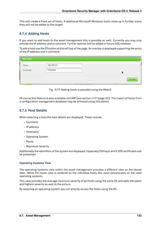 Greenbone Security Manager with Greenbone OS 4, Release 4
This will create a ﬁxed set of hosts. If additional Microsoft Windows hosts show up in further scans
they will not be added to the target!
8.7.4 Adding Hosts
If you want to add hosts to the asset management this is possible as well. Currently you may only
provide the IP address and a comment. Further options will be added in future GOS releases.
To add a host use the button at the left top of the page. An overlay is displayed supporting the entry
of the IP address and a comment.
Fig. 8.77: Adding hosts is possible using the WebUI.
Of course this feature is also available via GMP (see section GMP (page 32)). The import of hosts from
a conﬁguration management database may be achieved using this option.
8.7.5 Host Details
When selecting a host the host details are displayed. These include:
• Comment
• IP address
• Hostname
• Operating System
• Route
• Maximum Severity
Additionallythe identiﬁers of the system are displayed. EspeciallySSH keys and X.509 certiﬁcates will
be presented.
Operating Systems View
The operating systems view within the asset management provides a di erent view on the stored
data. While the hosts view is centered on the individual hosts this view concentrates on the used
operating systems.
This view provides the average maximum severity of all hosts using the same OS and adds the latest
and highest severity as well to the picture.
By selecting an operating system you can directly access the hosts using the OS.
8.7. Asset Management 133
 