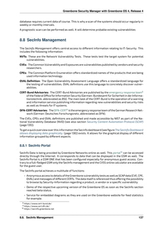 Greenbone Security Manager with Greenbone OS 4, Release 4
database requires current data of course. This is why a scan of the systems should occur regularly in
weekly or monthly intervals.
A prognostic scan can be performed as well. It will determine probable existing vulnerabilities
8.8 SecInfo Management
The SecInfo Management o ers central access to di erent information relating to IT-Security. This
includes the following information:
NVTs: These are the Network Vulnerability Tests. These tests test the target system for potential
vulnerabilities.
CVEs: The Common Vulnerabilityand Exposures are vulnerabilities published byvendors and security
researchers.
CPEs: The Common Platform Enumeration o ers standardized names of the products that are being
used information technology.
OVAL Deﬁnition: The Open Vulnerability Assessment Language o ers a standardized language for
the testing of vulnerabilities. OVAL deﬁnitions use this language to concretely discover vulner-
abilities.
CERT-Bund Advisories: The CERT-Bund Advisories are published by the emergency response team8
of the Federal O ce for Information Security (German: Bundesamt für Sicherheit in der Informa-
tionstechnik, abbreviated as BSI). The main task of the CERT-Bund is the operation of a warning
and information service publishing information regarding new vulnerabilities and security risks
as well as threats for IT systems.
DFN-CERT Advisories: The DFN-CERT9
is the emergencyresponse team ofthe German Research Net-
work (German: Deutsches Forschungsnetz, abbreviated as DFN).
The CVEs, CPEs and OVAL deﬁnitions are published and made accessible by NIST as part of the Na-
tional Vulnerability Database (NVD) (see also section Security Content Automation Protocol (SCAP)
(page 139)).
To get a quickoverviewoverthis information the Secinfo dashboard (see ﬁgure The SecInfo Dashboard
allows displaying data graphically. (page 138)) exists. It allows for the graphical display of di erent
information grouped by di erent aspects.
8.8.1 SecInfo Portal
SecInfo Data is being provided by Greenbone Networks online as well. This portal10
can be accessed
directly through the Internet. It corresponds to data that can be displayed in the GSM as well. The
SecInfo Portal is a GSM ONE that has been conﬁgured especially for anonymous guest access. Con-
trary to a full-ﬂedged GSM only the SecInfo management and the CVSS online calculator are available
for the guest user.
The SecInfo portal achieves a multitude of functions:
• Anonymous accessto detailsofthe Greenbonevulnerabilitytestsas wellasSCAPdata(CVE, CPE,
OVAL) and messages ofdi erent CERTs. The data itselfis referenced thus o ering the possibility
to browse by Security-Information regarding a product, a vendor or a speciﬁc vulnerability.
• Demo of the respective upcoming version of the Greenbone OS as soon as the SecInfo section
reached beta status.
• Service for embedded diagrams as they are used on the Greenbone website for feed statistics
for example.
8 https://www.cert-bund.de/
9 https://www.cert.dfn.de/
10 https://secinfo.greenbone.net
8.8. SecInfo Management 137
 