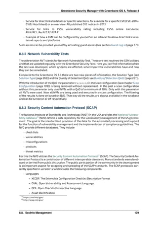 Greenbone Security Manager with Greenbone OS 4, Release 4
• Service for direct links to details or speciﬁc selections, for example for a speciﬁc CVE (CVE-2014-
0160, Heartbleed) or an overview: All published CVE notices in 2013.
• Service for links to CVSS vulnerability rating including CVSS online calculator:
AV:N/AC:L/Au:N/C:P/I:P/A:P
• Example of how a GSM can be conﬁgured by yourself on an Intranet to allow direct links in in-
ternal reports and platforms.
Such access can be provided yourself by activating guest access (see section Guest Log in (page 67))
8.8.2 Network Vulnerability Tests
The abbreviation NVT stands for Network Vulnerability Test. These are test routines the GSM utilizes
and that are updated regularly with the Greenbone Security Feed. Here you can ﬁnd information when
the test was developed, which systems are a ected, what impact the vulnerabilities have and how
they can be remediated.
Compared to the Greenbone OS 3.0 there are two new pieces of information, the Solution Type (see
Solution Type (page 269)) and the QualityofDetection (QoD, see QualityofDetection (QoD) (page 267)).
With the introduction ofthe QoD the parameterParanoid in the scan conﬁguration (see chapterScan
Conﬁguration (page 109)) is being removed without replacement. In the past a scan conﬁguration
without this parameter only used NVTs with a QoD of a minimum of 70%. Only with this parameter
all NVTs were used. Now all NVTs are being used and executed in a scan conﬁguration. The ﬁltering
of the results is done on based on QoD. That way all the results are always available in the database
and can be turned on or o respectively.
8.8.3 Security Content Automation Protocol (SCAP)
The National Institute of Standards and Technology (NIST) in the USA provides the National Vulnera-
bility Database11
(NVD). NVD is a data repository for the vulnerability management of the US govern-
ment. The goal is the standardized provision of the data for the automated processing and support
for the function of vulnerability management and the implementation of compliance guide lines. The
NVD provide di erent databases. They include
• check lists
• vulnerabilities
• misconﬁgurations
• products
• threat metrics
For this the NVD utilizes the Security Content Automation Protocol12
(SCAP). The Security Content Au-
tomation Protocol is a combination of di erent interoperable standards. Many standards were devel-
oped or derived from public discussion. The public participation of the community in the development
is an important aspect for accepting and spreading of the SCAP standards. The SCAP protocol is cur-
rently speciﬁed in version 1.2 and includes the following components:
• Languages
– XCCDF: The Extensible Conﬁguration Checklist Description Format
– OVAL: Open Vulnerability and Assessment Language
– OCIL: Open Checklist Interactive Language
– Asset Identiﬁcation
11 https://nvd.nist.gov/
12 http://scap.nist.gov/
8.8. SecInfo Management 139
 