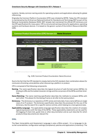 Greenbone Security Manager with Greenbone OS 4, Release 4
systems. Hereby common naming exists for operating systems and applications allowing for global
referencing.
Originally the Common Platform Enumeration (CPE) was initiated by MITRE. Today the CPE standard
is maintained by the US American National Institute for Standards and Technology NIST as part of the
National Vulnerability Database (NVD). NIST already had maintained the o cial CPE dictionary and
the CPE speciﬁcations for many years. CPE is a structured naming schema for applications, operating
systems and hardware devices. It is based on the generic syntax of the Uniform Resource Identiﬁer
(URI).
Fig. 8.85: Common Product Enumeration: Name Structure
Due to the fact that the CPE standard is closely tied to the CVE standard, their combination allows for
conclusion of existing vulnerabilities when discovering a platform or product.
CPE is composed of the following components:
Naming: The name speciﬁcation describes the logical structure of well-formed names (WFNs), its
binding to URIs and formatted character strings and the conversion of the WFNs and their bind-
ings.
Name Matching: The name matching speciﬁcation describes the methods to compare WFNs with
each other. This allows for the testing if some or all refer to the same product.
Dictionary: The dictionary is a repository of CPE names and meta data. Every name deﬁnes an single
class of an IT product. The dictionary speciﬁcation describes the processes for the use of the
dictionary, like the search for a speciﬁc name or entries, which belong to a more general class.
Applicability Language: The applicability language speciﬁcation describes the creation of complex
logical expressions with the help of the WFNs. These applicability statements can be used for
the tagging of check lists, guide lines or other documentation and as such describe for which
products these documents are relevant for.
OVAL
The Open Vulnerability and Assessment Language is also a Mitre project. It is a language to de-
scribe vulnerabilities, conﬁguration settings (compliance), patches and applications (inventory). The
142 Chapter 8. Vulnerability Management
 