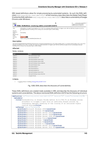 Greenbone Security Manager with Greenbone OS 4, Release 4
XML based deﬁnitions allow for simple processing by automated systems. As such the OVAL deﬁ-
nition oval:org.mitre.oval:def:22127 of the inventory class describes the Adobe Flash Player
12 while the OVALdeﬁnition oval:org.mitre.oval:def:22272 describes a vulnerabilityofGoogle
Chrome under Windows.
Fig. 8.86: OVAL describes the discovery of vulnerabilities.
These OVAL deﬁnitions are created made available in XML and describe the discovery of individual
systems and vulnerabilities. The above mentioned OVAL deﬁnition 22272 has the following structure:
<definition id="oval:org.mitre.oval:def:22272" version="4" class="vulnerability">
<metadata>
<title>Vulnerability in Google Chrome before 32.0.1700.76 on Windows allows
attackers to trigger a sync with an arbitrary Google account by
leveraging improper handling of the closing of an untrusted signin
confirm dialog</title>
<affected family="windows">
<platform>Microsoft Windows 2000</platform>
<platform>Microsoft Windows XP</platform>
<platform>Microsoft Windows Server 2003</platform>
<platform>Microsoft Windows Server 2008</platform>
<platform>Microsoft Windows Server 2008 R2</platform>
<platform>Microsoft Windows Vista</platform>
<platform>Microsoft Windows 7</platform>
<platform>Microsoft Windows 8</platform>
<platform>Microsoft Windows 8.1</platform>
<platform>Microsoft Windows Server 2012</platform>
<platform>Microsoft Windows Server 2012 R2</platform>
8.8. SecInfo Management 143
 
