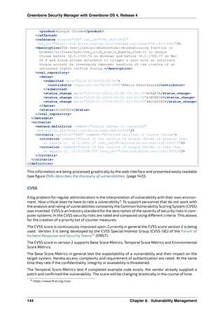 Greenbone Security Manager with Greenbone OS 4, Release 4
<product>Google Chrome</product>
</affected>
<reference source="CVE" ref_id="CVE-2013-6643"
ref_url="http://cve.mitre.org/cgi-bin/cvename.cgi?name=CVE-2013-6643"/>
<description>The OneClickSigninBubbleView::WindowClosing function in
browser/ui/views/sync/one_click_signin_bubble_view.cc in Google
Chrome before 32.0.1700.76 on Windows and before 32.0.1700.77 on Mac
OS X and Linux allows attackers to trigger a sync with an arbitrary
Google account by leveraging improper handling of the closing of an
untrusted signin confirm dialog.</description>
<oval_repository>
<dates>
<submitted date="2014-02-03T12:56:06">
<contributor organization="ALTX-SOFT">Maria Kedovskaya</contributor>
</submitted>
<status_change date="2014-02-04T12:25:48.757-05:00">DRAFT</status_change>
<status_change date="2014-02-24T04:03:01.652-05:00">INTERIM</status_change>
<status_change date="2014-03-17T04:00:17.615-04:00">ACCEPTED</status_change>
</dates>
<status>ACCEPTED</status>
</oval_repository>
</metadata>
<criteria>
<extend_definition comment="Google Chrome is installed"
definition_ref="oval:org.mitre.oval:def:11914"/>
<criteria operator="AND" comment="Affected versions of Google Chrome">
<criterion comment="Check if the version of Google Chrome is greater than
or equals to 32.0.1651.2" test_ref="oval:org.mitre.oval:tst:100272"/>
<criterion comment="Check if the version of Google Chrome is less than
or equals to 32.0.1700.75" test_ref="oval:org.mitre.oval:tst:99783"/>
</criteria>
</criteria>
</definition>
This information are being processed graphically by the web interface and presented easily readable
(see ﬁgure OVAL describes the discovery of vulnerabilities. (page 143)).
CVSS
A big problem for regular administrators is the interpretation of vulnerability with their own environ-
ment. How critical does he have to rate a vulnerability? To support personnel that do not work with
the analysis and rating of vulnerabilities constantly the Common Vulnerability Scoring System (CVSS)
was invented. CVSS is an industry standard for the description of the severity of security risks in com-
puter systems. In the CVSS security risks are rated and compared using di erent criteria. This allows
for the creation of a priority list of counter measures.
The CVSS score is continuously improved upon. Currently in general the CVSS score version 2 is being
used. Version 3 is being developed by the CVSS Special Interest Group (CVSS-SIG) of the Forum of
Incident Response and Security Teams14
(FIRST).
The CVSS score in version 2 supports Base Score Metrics, Temporal Score Metrics and Environmental
Score Metrics.
The Base Score Metrics in general test the exploitability of a vulnerability and their impact on the
target system. Hereby access, complexity and requirement of authentication are rated. At the same
time they rate if the conﬁdentiality, integrity or availability is threatened.
The Temporal Score Metrics test if completed example code exists, the vendor already supplied a
patch and conﬁrmed the vulnerability. The score will be changing drastically in the course of time.
14 https://www.ﬁrst.org/cvss
144 Chapter 8. Vulnerability Management
 