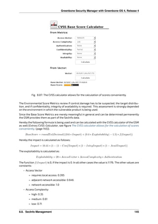 Greenbone Security Manager with Greenbone OS 4, Release 4
Fig. 8.87: The CVSS calculator allows for the calculation of scores conveniently.
The Environmental Score Metrics review if control damage has to be suspected, the target distribu-
tion, and if conﬁdentiality, integrity of availability is required. This assessment is strongly depended
on the environment in which the vulnerable product is being used.
Since the Base Score Metrics are merely meaningful in general and can be determined permanently
the GSM provides them as part of the SecInfo data.
Hereby the following formula is being used and can be calculated with the CVSS calculator of the GSM
as well (Extras/CVSS-Calculator, see ﬁgure The CVSS calculator allows for the calculation of scores
conveniently. (page 145)).
𝐵𝑎𝑠𝑒𝑆𝑐𝑜𝑟𝑒 = 𝑟𝑜𝑢𝑛𝑑𝑇 𝑜1𝐷𝑒𝑐𝑖𝑚𝑎𝑙(((0.6 * 𝐼𝑚𝑝𝑎𝑐𝑡) + (0.4 * 𝐸𝑥𝑝𝑙𝑜𝑖𝑡𝑎𝑏𝑖𝑙𝑖𝑡𝑦) − 1.5) * 𝑓(𝐼𝑚𝑝𝑎𝑐𝑡))
Hereby the impact is calculated as follows:
𝐼𝑚𝑝𝑎𝑐𝑡 = 10.41 * (1 − (1 − 𝐶𝑜𝑛𝑓 𝐼𝑚𝑝𝑎𝑐𝑡) * (1 − 𝐼𝑛𝑡𝑒𝑔𝐼𝑚𝑝𝑎𝑐𝑡) * (1 − 𝐴𝑣𝑎𝑖𝑙𝐼𝑚𝑝𝑎𝑐𝑡))
The exploitability is calculated as:
𝐸𝑥𝑝𝑙𝑜𝑖𝑡𝑎𝑏𝑖𝑙𝑖𝑡𝑦 = 20 * 𝐴𝑐𝑐𝑒𝑠𝑠𝑉 𝑒𝑐𝑡𝑜𝑟 * 𝐴𝑐𝑐𝑒𝑠𝑠𝐶𝑜𝑚𝑝𝑙𝑒𝑥𝑖𝑡𝑦 * 𝐴𝑢𝑡ℎ𝑒𝑛𝑡𝑖𝑐𝑎𝑡𝑖𝑜𝑛
The function 𝑓(𝐼𝑚𝑝𝑎𝑐𝑡) is 0, if the impact is 0. In all other cases the value is 1.176. The other values are
constants:
• Access Vector
– requires local access: 0.395
– adjacent network accessible: 0.646
– network accessible: 1.0
• Access Complexity:
– high: 0.35
– medium: 0.61
– low: 0.71
8.8. SecInfo Management 145
 