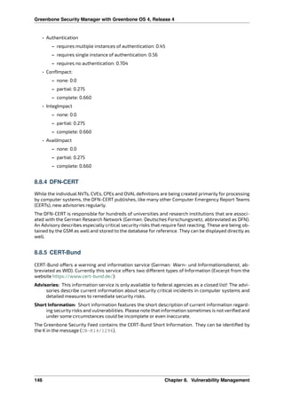 Greenbone Security Manager with Greenbone OS 4, Release 4
• Authentication
– requires multiple instances of authentication: 0.45
– requires single instance of authentication: 0.56
– requires no authentication: 0.704
• ConfImpact:
– none: 0.0
– partial: 0.275
– complete: 0.660
• IntegImpact
– none: 0.0
– partial: 0.275
– complete: 0.660
• AvailImpact
– none: 0.0
– partial: 0.275
– complete: 0.660
8.8.4 DFN-CERT
While the individual NVTs, CVEs, CPEs and OVAL deﬁnitions are being created primarily for processing
by computer systems, the DFN-CERT publishes, like many other Computer Emergency Report Teams
(CERTs), new advisories regularly.
The DFN-CERT is responsible for hundreds of universities and research institutions that are associ-
ated with the German Research Network (German: Deutsches Forschungsnetz, abbreviated as DFN).
An Advisory describes especially critical security risks that require fast reacting. These are being ob-
tained by the GSM as well and stored to the database for reference. They can be displayed directly as
well.
8.8.5 CERT-Bund
CERT-Bund o ers a warning and information service (German: Warn- und Informationsdienst, ab-
breviated as WID). Currently this service o ers two di erent types of Information (Excerpt from the
website https://www.cert-bund.de/):
Advisories: This information service is only available to federal agencies as a closed list! The advi-
sories describe current information about security critical incidents in computer systems and
detailed measures to remediate security risks.
Short Information: Short information features the short description of current information regard-
ing security risks and vulnerabilities. Please note that information sometimes is not veriﬁed and
under some circumstances could be incomplete or even inaccurate.
The Greenbone Security Feed contains the CERT-Bund Short Information. They can be identiﬁed by
the K in the message (CB-K14/1296).
146 Chapter 8. Vulnerability Management
 