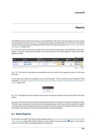 CHAPTER 9
Reports
The GSM saves all reports of all scans in a local database. Not only is the last report of a scan saved
but all reports of all scans ever run. This allows also access to information from the past. The reports
contain the discovered vulnerabilities and information ofa scan (see section Reports and Vulnerability
Management (page 121)).
If a scan has been performed multiple times the trend of discovered vulnerabilities will be dis-
played. However, the trend information can not be found on the report page but under Scan Man-
agement/Tasks.
Fig. 9.1: The trend of discovered vulnerabilities can be found in the respective column in the task
overview.
In this view only reports of a speciﬁc scan can be accessed. To do so use the column Reports/Total
(see ﬁgure The Reports column contains the amount of reports saved in total and the date of the last
report. (page 147)).
Fig. 9.2: The Reports column contains the amount of reports saved in total and the date of the last
report.
Here you can ﬁnd the date of the last saved report as well as the amount of reports available in total.
The ﬁrst value represents the number of all completed scans and the second the amount of reports
including the not yet completed ones. By clicking on one of the values you will get a list of the respec-
tive reports. By clicking on the date the latest report will be displayed.
9.1 Delta Reports
If more than one report of a task can be displayed (see Now, for comparison the second report needs
to be selected. (page 148)) a Delta-Report can be created. Use the compare option in the Action
column. The ﬁrst report is being selected for comparison.
147
 