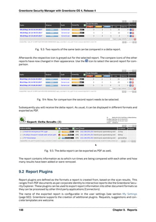 Greenbone Security Manager with Greenbone OS 4, Release 4
Fig. 9.3: Two reports of the same task can be compared in a delta report.
Afterwards the respective icon is greyed out for the selected report. The compare icons of the other
reports have now changed in their appearance. Use the icon to select the second report for com-
parison.
Fig. 9.4: Now, for comparison the second report needs to be selected.
Subsequently you will receive the delta report. As usual, it can be displayed in di erent formats and
exported as PDF.
Fig. 9.5: The delta report can be exported as PDF as well.
The report contains information as to which run times are being compared with each other and how
many results have been added or were removed.
9.2 Report Plugins
Report plugins are deﬁned as the formats a report is created from, based on the scan results. This
ranges from PDF documents as per corporate identity to interactive reports like the Greenbone Secu-
rity Explorer. These plugins can be used to export report information into other document formats so
they can be processed by other third party applications (Connectors).
The name of the exported report is conﬁgurable in the user settings (see section My Settings
(page 60)). Greenbone supports the creation of additional plugins. Requests, suggestions and con-
crete templates are welcome.
148 Chapter 9. Reports
 
