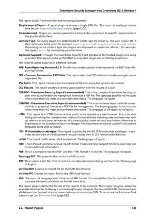 Greenbone Security Manager with Greenbone OS 4, Release 4
The report plugin framework has the following properties:
Simple Import/Export: A report plugin is always a single XML ﬁle. The import is easily performed
(see section Import of additional plugins (page 150)).
Parameterized: Plugins can contain parameters that can be customized to speciﬁc requirements in
the graphical interface.
Content Type: For every plugin it is determined of which type the result is. The well-known HTTP
descriptors are being used, for example, application/pdf, graphics/png or text/plain.
Depending on the content type the plugins are displayed in contextual relation. For example,
the types text/* for the sending as email inline.
Signature Support: Through the Greenbone Security Feed signatures for trusted plugins are being
provided. That way it can be veriﬁed that an imported plugin was veriﬁed by Greenbone.
The Reports can be exported in di erent formats:
ARF: Asset Reporting Format v1.0.0 This format creates a report that represents the NIST Asset Re-
porting Format.
CPE - Common Enumeration CSV Table This report selects allCPE tables and creates a single comma
separated ﬁle.
CSV hosts This report creates a comma separated ﬁle containing the systems discovered.
CSV Results This report creates a comma separated ﬁle with the results of a scan.
GSR PDF - Greenbone Security Report (recommended) This is the complete Greenbone Security re-
port with all vulnerabilities in graphical format as a PDF ﬁle. The topology graph is not included
when more than 100 hosts are covered in the report. The language is English.
GXR PDF - Greenbone Executive Report (recommended) This is a shortened report with all vulner-
abilities in graphical format as a PDF ﬁle for management. The topology graph is not included
when more than 100 hosts are covered in the report. The language of the report is in English.
HTML This report is in HTML format and as such can be opened in a web browser. It is a detailed
listing containing the complete description of vulnerabilities including note and overrides with
all references and cross references. It is a neutral document without any further references to
Greenbone or the Greenbone Security Manager. The document can also be used o -line and the
language being used is English.
ITG - IT-Grundschutz catalogue This report is guided by the BSI IT-Grundschutz catalogue. It pro-
vides an overview of the discovered results in table view in CSV format and in German.
LaTeX This report is o ered as LaTeX source text. The language is English.
NBE This is the old OpenVAS/Nessus report format. It does not have support for notes, overrides and
some additional information.
PDF This is a complete report in PDF. Like the HTML format it is neutral. The language is English.
Topology SVG This presents the results in a SVG picture.
TXT This creates a text ﬁle. This format is especially useful when being sent by Email. The language
is English.
Verinice ISM Creates an import ﬁle for the ISMS tool Verinice.
Verinice ITG Creates an import ﬁle for the ISMS tool Verinice.
XML The report is being exported in the native XML format. Contrary to the other formats this format
contains all results and does not format them at all.
The report plugins deﬁne the format of the reports to be exported. Many report plugins reduce the
available data in orderto displayit in a meaningfulway. However, the native GSM XMLformat contains
all data and can be used to import exported reports on another GSM. To do so use the Container Task
(see also section Container Task (page 89)).
9.2. Report Plugins 149
 