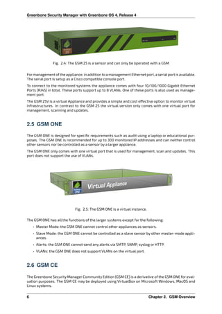 Greenbone Security Manager with Greenbone OS 4, Release 4
Fig. 2.4: The GSM 25 is a sensor and can only be operated with a GSM
Formanagement ofthe appliance, in addition to a management Ethernet port, a serialport is available.
The serial port is setup as a Cisco compatible console port.
To connect to the monitored systems the appliance comes with four 10/100/1000 Gigabit Ethernet
Ports (RJ45) in total. These ports support up to 8 VLANs. One of these ports is also used as manage-
ment port.
The GSM 25V is a virtual Appliance and provides a simple and cost e ective option to monitor virtual
infrastructures. In contrast to the GSM 25 the virtual version only comes with one virtual port for
management, scanning and updates.
2.5 GSM ONE
The GSM ONE is designed for speciﬁc requirements such as audit using a laptop or educational pur-
poses. The GSM ONE is recommended for up to 300 monitored IP addresses and can neither control
other sensors nor be controlled as a sensor by a larger appliance.
The GSM ONE only comes with one virtual port that is used for management, scan and updates. This
port does not support the use of VLANs.
Fig. 2.5: The GSM ONE is a virtual instance.
The GSM ONE has all the functions of the larger systems except for the following:
• Master Mode: the GSM ONE cannot control other appliances as sensors.
• Slave Mode: the GSM ONE cannot be controlled as a slave sensor by other master-mode appli-
ances.
• Alerts: the GSM ONE cannot send any alerts via SMTP, SNMP, syslog or HTTP.
• VLANs: the GSM ONE does not support VLANs on the virtual port.
2.6 GSM CE
The Greenbone Security Manager Community Edition (GSM CE) is a derivative of the GSM ONE for eval-
uation purposes. The GSM CE may be deployed using VirtualBox on Microsoft Windows, MacOS and
Linux systems.
6 Chapter 2. GSM Overview
 