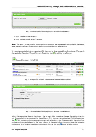 Greenbone Security Manager with Greenbone OS 4, Release 4
Fig. 9.7: New report formats plugins can be imported easily.
• OVAL System Characteristics
• OVAL System Characteristics Archive
Note: The report format plugins for the verinice connector are now already shipped with the Green-
bone operating system. They do not need to be manually imported anymore.
To import a report plugin the respective XML ﬁle must be downloaded from Greenbone. Afterwards
change to Conﬁguration/Report Formats. Select the icon to add the new format.
Fig. 9.8: Imported formats should be veriﬁed before activation.
Fig. 9.9: New report formats plugins can be activated easily.
Select the respective ﬁle and then import the format. After importing the new format is not active
yet. Report plugins can be signed by the publisher. This signature should get veriﬁed before activa-
tion . This veriﬁcation is being done automatically when importing. The result with the date of the
veriﬁcation is being displayed in the Trust column. If the report plugin is trusted it can be activated
afterwards. To do so, edit the report plugin by clicking the edit icon in the Actions column.
9.2. Report Plugins 151
 