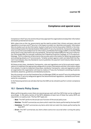 CHAPTER 10
Compliance and special scans
Compliance in the ITsecurityworld is the primaryapproach fororganizations to keep theirinformation
and assets protected and secure.
With cybercrime on the rise, governments see the need to protect their citizens and pass rules and
regulations on privacy and IT security in the hopes to protect our identities and assets. Information
Security bodies such as the Information Systems Audit and Control Association (ISACA) or the Inter-
national Organization for Standardization (ISO) publish IT security standards, frameworks and guide-
lines such as the Control Objectives for Information and Related Technology (COBIT) or the ISO 27000
series which cover information security standards. The German FederalO ce for Securityin Informa-
tion Technology (BSI), for example, publishes the IT Baseline Protection Catalogs, or IT-Grundschutz-
Kataloge. This is a collection of documents that provide useful information for detecting weaknesses
and combating attacks on IT environments. To better protect against credit card data theft the Pay-
ment Card Industry Security Standards Council publishes the payment Card Industry Data Security
Standard (PCI DSS).
All these privacy laws, standards, frameworks, rules and regulations are to force and assist organi-
zations to implement the appropriate safeguards to protect themselves and their information assets
from attacks. In order to implement these laws, standards, frameworks, rules and regulations within
an organization the organization will have to create an IT security framework consisting of policies,
standards, baselines, guidelines and detailed procedures.
Security scanners such as the Greenbone Security Manager (GSM) can assist IT security professionals
to check their IT security safeguards against the aforementioned regulations, standards and frame-
works for compliance.
In the following sections we will describe how the GSM can be utilized to perform certain compliance
checks.
10.1 Generic Policy Scans
When performing policy scans there are several groups each with four NVTs that can be conﬁgured
accordingly. In the policy section of the NVTs database at least two of these four policy NVTs are
required to run a policy scan. The four NVT types are:
• Base This NVT performs the actual scan/function of the actual policy scan.
• Matches This NVT summarizes any items which match the checks performed by the base NVT.
• Violations This NVT summarizes any items which did not match the checks performed by the
base NVT.
• Errors This NVT summarizes any items where some error occurred when running the policy
scan.
153
 