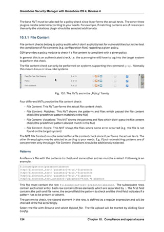Greenbone Security Manager with Greenbone OS 4, Release 4
The base NVT must be selected for a policy check since it performs the actual tests. The other three
plugins may be selected according to your needs. For example, if matching patterns are of no concern
then only the violations plugin should be selected additionally.
10.1.1 File Content
File content checks belong to policyaudits which don’t explicitlytest for vulnerabilities but rather test
the compliance of ﬁle contents (e.g. conﬁguration ﬁles) regarding a given policy.
GSM provides a policy module to check if a ﬁle content is compliant with a given policy.
In general this is an authenticated check, i.e. the scan engine will have to log into the target system
to perform the check.
The ﬁle content check can only be performed on systems supporting the command grep. Normally
this means Linux or Linux-like systems.
Fig. 10.1: The NVTs are in the „Policy“ family
Four di erent NVTs provide the ﬁle content check:
• File Content: This NVT performs the actual ﬁle content check.
• File Content: Matches: This NVT shows the patterns and ﬁles which passed the ﬁle content
check (the predeﬁned pattern matches in the ﬁle)
• File Content: Violations: This NVT shows the patterns and ﬁles which didn’t pass the ﬁle content
check (the predeﬁned pattern doesn’t match in the ﬁle)
• File Content: Errors: This NVT shows the ﬁles where some error occurred (e.g. the ﬁle is not
found on the target system)
The NVT File Content must be selected for a ﬁle content check since it performs the actual tests. The
other three plugins may be selected according to your needs. E.g. if just not matching patterns are of
concern then only the plugin File Content: Violations should be additionally selected.
Patterns
A reference ﬁle with the patterns to check and some other entries must be created. Following is an
example:
filename|pattern|presence/absence
/tmp/filecontent_test|̂ paramter1=true.*$|presence
/tmp/filecontent_test|̂ paramter2=true.*$|presence
/tmp/filecontent_test|̂ paramter3=true.*$|absence
/tmp/filecontent_test_notthere|̂ paramter3=true.*$|absence
This ﬁle must contain the row filename|pattern|presence/absence. The subsequent rows
contain each a test entry. Each row contains three elements which are separated by |. The ﬁrst ﬁeld
contains the path and ﬁle name, the second ﬁeld the pattern to check and the third ﬁeld indicates if a
pattern has to be present or absent.
The pattern to check, the second element in the row, is deﬁned as a regular expression and will be
checked in the ﬁle accordingly.
Select the ﬁle with Browse and select Upload ﬁle. The ﬁle upload will be started by clicking Save
Conﬁg.
154 Chapter 10. Compliance and special scans
 