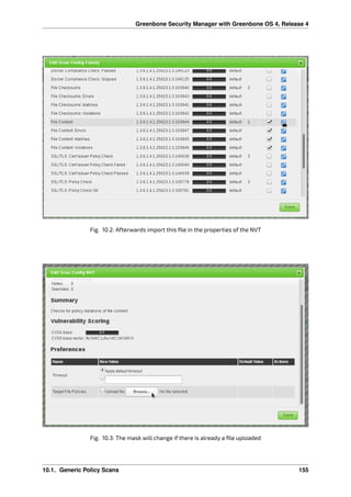 Greenbone Security Manager with Greenbone OS 4, Release 4
Fig. 10.2: Afterwards import this ﬁle in the properties of the NVT
Fig. 10.3: The mask will change if there is already a ﬁle uploaded
10.1. Generic Policy Scans 155
 