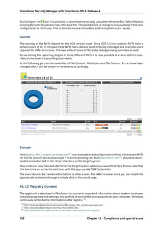 Greenbone Security Manager with Greenbone OS 4, Release 4
Byclicking on the icon it is possible to download the alreadyuploaded reference ﬁle. Select Replace
existing ﬁle with: to upload a newreference ﬁle. The possibilities to change is onlyavailable ifthe scan
conﬁguration is not in use. This is done to ensure immutable audit-compliant scan results.
Severity
The severity of the NVTs depend on the GOS version used. Since GOS 4.2 the violation NVTs have a
default score of 10. In the past these NVTs had a default score of 0 (log message) and overrides were
required for di erent scores. The new default score of 10 can be changed using overrides as well.
By sectioning the reporting plugins in three di erent NVTs it is now possible to create distinct over-
rides on the severity according your needs.
In the following picture the severities of File Content: Violations and File Content: Errors have been
changed which will be shown in the reports accordingly.
Example
Here (policy_ﬁle_content_example.xml16
) is an example scan conﬁguration with allthe relevant NVTs
for the ﬁle content test to download. The corresponding test ﬁle (ﬁlecontent_test17
) should be down-
loaded and extracted to the /tmp/ directory on the target system.
Now create an new task and start it for the target system where you saved test ﬁles. Please note that
this has to be an authenticated scan with the appropriate SSH Credentials.
The overrides can be created either before or after a scan. The latter is easier since you can create the
appropriate reference through a simple click in the result page.
10.1.2 Registry Content
The registry is a database in Windows that contains important information about system hardware,
installed programs and settings, and proﬁles ofeach ofthe useraccounts on yourcomputer. Windows
continually refers to the information in the registry 110
.
16 http://download.greenbone.net/scanconﬁgs/policy_ﬁle_content_example.xml
17 http://download.greenbone.net/misc/ﬁlecontent_test
110 http://windows.microsoft.com/en-ca/windows-vista/what-is-the-registry
156 Chapter 10. Compliance and special scans
 