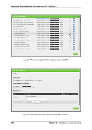 Greenbone Security Manager with Greenbone OS 4, Release 4
Fig. 10.5: Afterwards import this ﬁle in the properties of the NVT.
Fig. 10.6: The mask will change if there is already a ﬁle uploaded.
158 Chapter 10. Compliance and special scans
 