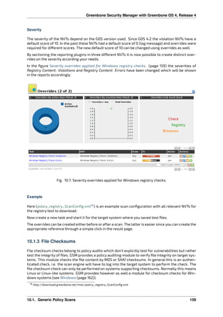 Greenbone Security Manager with Greenbone OS 4, Release 4
Severity
The severity of the NVTs depend on the GOS version used. Since GOS 4.2 the violation NVTs have a
default score of 10. In the past these NVTs had a default score of 0 (log message) and overrides were
required for di erent scores. The new default score of 10 can be changed using overrides as well.
By sectioning the reporting plugins in three di erent NVTs it is now possible to create distinct over-
rides on the severity according your needs.
In the ﬁgure Severity overrides applied for Windows registry checks. (page 159) the severities of
Registry Content: Violations and Registry Content: Errors have been changed which will be shown
in the reports accordingly.
Fig. 10.7: Severity overrides applied for Windows registry checks.
Example
Here (policy_registry_ScanConﬁg.xml18
) is an example scan conﬁguration with all relevant NVTs for
the registry test to download.
Now create a new task and start it for the target system where you saved test ﬁles.
The overrides can be created either before or after a scan. The latter is easier since you can create the
appropriate reference through a simple click in the result page.
10.1.3 File Checksums
File checksum checks belong to policy audits which don’t explicitly test for vulnerabilities but rather
test the integrity of ﬁles. GSM provides a policy auditing module to verify ﬁle integrity on target sys-
tems. This module checks the ﬁle content by MD5 or SHA1 checksums. In general this is an authen-
ticated check, i.e. the scan engine will have to log into the target system to perform the check. The
ﬁle checksum check can only be performed on systems supporting checksums. Normally this means
Linux or Linux-like systems. GSM provides however as well a module for checksum checks for Win-
dows systems (see Windows (page 162)).
18 http://download.greenbone.net/misc/policy_registry_ScanConﬁg.xml
10.1. Generic Policy Scans 159
 
