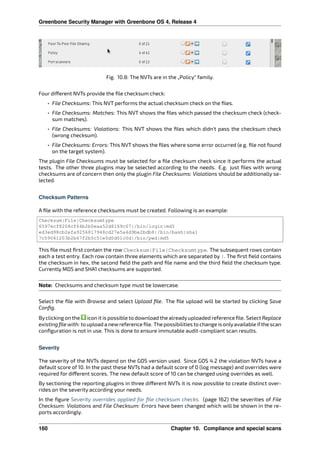 Greenbone Security Manager with Greenbone OS 4, Release 4
Fig. 10.8: The NVTs are in the „Policy“ family.
Four di erent NVTs provide the ﬁle checksum check:
• File Checksums: This NVT performs the actual checksum check on the ﬁles.
• File Checksums: Matches: This NVT shows the ﬁles which passed the checksum check (check-
sum matches).
• File Checksums: Violations: This NVT shows the ﬁles which didn’t pass the checksum check
(wrong checksum).
• File Checksums: Errors: This NVT shows the ﬁles where some error occurred (e.g. ﬁle not found
on the target system).
The plugin File Checksums must be selected for a ﬁle checksum check since it performs the actual
tests. The other three plugins may be selected according to the needs. E.g. just ﬁles with wrong
checksums are of concern then only the plugin File Checksums: Violations should be additionally se-
lected.
Checksum Patterns
A ﬁle with the reference checksums must be created. Following is an example:
Checksum|File|Checksumtype
6597ecf8208cf64b2b0eaa52d8169c07|/bin/login|md5
ed3ed98cb2efa9256817948cd27e5a4d9be2bdb8|/bin/bash|sha1
7c59061203b2b67f2b5c51e0d0d01c0d|/bin/pwd|md5
This ﬁle must ﬁrst contain the row Checksum|File|Checksumtype. The subsequent rows contain
each a test entry. Each row contain three elements which are separated by |. The ﬁrst ﬁeld contains
the checksum in hex, the second ﬁeld the path and ﬁle name and the third ﬁeld the checksum type.
Currently MD5 and SHA1 checksums are supported.
Note: Checksums and checksum type must be lowercase.
Select the ﬁle with Browse and select Upload ﬁle. The ﬁle upload will be started by clicking Save
Conﬁg.
Byclicking on the icon it is possible to download the alreadyuploaded reference ﬁle. Select Replace
existing ﬁle with: to upload a newreference ﬁle. The possibilities to change is onlyavailable ifthe scan
conﬁguration is not in use. This is done to ensure immutable audit-compliant scan results.
Severity
The severity of the NVTs depend on the GOS version used. Since GOS 4.2 the violation NVTs have a
default score of 10. In the past these NVTs had a default score of 0 (log message) and overrides were
required for di erent scores. The new default score of 10 can be changed using overrides as well.
By sectioning the reporting plugins in three di erent NVTs it is now possible to create distinct over-
rides on the severity according your needs.
In the ﬁgure Severity overrides applied for ﬁle checksum checks. (page 162) the severities of File
Checksum: Violations and File Checksum: Errors have been changed which will be shown in the re-
ports accordingly.
160 Chapter 10. Compliance and special scans
 