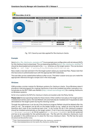 Greenbone Security Manager with Greenbone OS 4, Release 4
Fig. 10.11: Severity overrides applied for ﬁle checksum checks.
Example
Here (policy_ﬁle_checksums_example.xml19
) is an example scan conﬁguration with allrelevant NVTs
for the checksum test to download. The corresponding testﬁles (policy_ﬁle_checksums_testﬁles20
)
should be downloaded and extracted to the /tmp/ directory on the target system. This can be done
e.g. by tar -xvC /tmp/ -f policy_file_checksums_testfiles.tar.gz.
Now create a new task and start it for the target system where you saved test ﬁles. Please note that
this has to be an authenticated scan with the appropriate SSH Credentials.
The overrides can be created either before or after a scan. The latter is easier since you can create the
appropriate reference through a simple click in the result page.
Windows
GSM provides a similar module for Windows systems for checksum checks. Since Windows doesn’t
provide an internal program for creating checksums it has to be installed one either manually or au-
tomatically by the NVT. GSM uses ReHash (http://rehash.sourceforge.net/) for creating checksums
on Windows systems.
As for Linux systems the NVTs for checksum checks are located under the Policy family.
Please note the two operating modes for these checks: Either a before manually on the target system
installed tool will be used or the tool ReHash will automatically be installed and if requested as well
deinstalled on the target system during the checking routine.
Through the preferences it can be set if the checksum program ReHash should be deleted after the
check or not. The program can be left on the target system to e.g. speed up recurring tests and
therefore don’t have to be transferred each time. It can further be set if the checksum program
should be installed automatically on the target system. If not it has to be manually installed (under
C:Windowssystem32 on 32-bit system) or C:WindowsSysWOW64 (on 64-bit systems))
and has to be executable for the authenticated user. The ﬁle with the reference checksums must
be uploaded in the preferences as it is done for the Linux checksum check. The ﬁle has the same
structure as the one for Linux.
19 http://download.greenbone.net/scanconﬁgs/policy_ﬁle_checksums_example.xml
20 http://download.greenbone.net/misc/policy_ﬁle_checksums_testﬁles.tar.gz
162 Chapter 10. Compliance and special scans
 