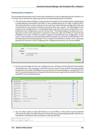 Greenbone Security Manager with Greenbone OS 4, Release 4
Checking policy compliance
This example demonstrates how to check the compliance of a policy regarding speciﬁc products in a
IT infrastructure and how the reporting with the corresponding severity can be done.
1. The information about whether a certain product is present on the target system is gathered by
a single Network Vulnerability Test (NVT) or even independently by a number of special NVTs.
This means that for a certain product you can specify an optimized scan conﬁguration that only
concentrates on this product and does not do any other scan activity. The advantage of such
a special scan conﬁguration is a considerably faster execution of the scan compared to a com-
prehensive scan conﬁguration such as Full and Fast. The disadvantage of a special scan con-
ﬁguration is that some experience is required to select the right set of NVTs to maximize the
probability of success. Initially it is easier to apply a comprehensive scan conﬁguration. In this
case it is not necessary to care about the product character, you just enter its CPE identiﬁer. This
example follows the simple approach. First, a copy of Full and Fast is created. This is necessary
because Full and Fast is a pre-conﬁgured scan conﬁguration and thus can not be modiﬁed.
2. On the overview page for this scan conﬁguration you will ﬁnd a section Network Vulnerability
Test Preferences. You will need to unfold this section using . Here, all NVTs that allow special
conﬁguration are listed. With you can jump directly to the edit dialog for a speciﬁc NVT. This
short-cut avoids having to click through the family structures to get to the desired NVT (the here
used NVTs are in the family Policy).
3. You can either specify a single CPE directly or a list of CPEs in a ﬁle which must be imported
afterwards (through clicking on Browse to select the ﬁle and selecting Upload ﬁle). Below is an
example for checking for Internet Explorer 9 and ClamAV 0.98:
cpe:/a:microsoft:ie:9
cpe:/a:clamav:clamav:0.99
10.1. Generic Policy Scans 165
 