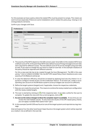 Greenbone Security Manager with Greenbone OS 4, Release 4
For this example we have a policy where the stated CPEs must be present to comply. This means we
want to know especially if there are some installations which violate this policy (e.g. missing or not
wrong products/versions).
Conﬁrm your changes with Save.
4. The severity of the NVTs depend on the GOS version used. Since GOS 4.2 the violation NVTs have
a default score of 10. In the past these NVTs had a default score of 0 (log message) and overrides
were required for di erent scores. The new default score of 10 can be changed using overrides
as well. If you want to change this you have to create an override. In this example violations of
the policy should be reported with di erent severity.
For this a new override has to be created through the Scan Management. The OID in this case
will be “1.3.6.1.4.1.25623.1.0.103964” (for the NVT CPE-based Policy Check Violations) and a new
severity of 5.0 (Medium) will be set.
5. In case the detection e ciency should be increased by applying local security checks it is re-
quired to conﬁgure remote access via the Credentials feature. If not done yet, create a corre-
sponding user account on the Windows systems (a low privileged user account is su cient).
6. Deﬁne the target systems (targets) and, if applicable, choose the respective credentials.
7. Nowyou can create the actualtask. This means to combine the newlycreated scan conﬁguration
with the newly created targets.
8. The scan is started by clicking on of the respective task. It can take a while for the scan to
complete. To update the view with the current progress, click on .
9. As soon as the status changes to Done the complete report is available. At any time you can
review the intermediate results. To only show the results of the CPE-based policy checks,
you can apply a suitable ﬁlter (search text “cpe”).
10. In this example ClamAV 0.99 was found on one of the target systems and reported as a log mes-
sage.
Internet Explorer 9 on the other hand haven’t been found on the target system which will be reported
as a medium risk as deﬁned in the override.
166 Chapter 10. Compliance and special scans
 
