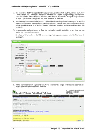 Greenbone Security Manager with Greenbone OS 4, Release 4
3. The severity of the NVTs depend on the GOS version used. Since GOS 4.2 the violation NVTs have
a default score of 10. In the past these NVTs had a default score of 0 (log message) and overrides
were required for di erent scores. The new default score of 10 can be changed using overrides
as well. If you want to change this you have to create an override.
4. In case the pure presence of a product should be considered, you should apply local security
checks by conﬁguring remote access via the Credentials feature. Execute step 6 to 9 in the ex-
ample above to enable local security checks, to create a new task with the target systems and
to start it.
5. As soon as the status changes to Done the complete report is available. At any time you can
review the intermediate results.
To only show the results of the CPE-based policy checks, you can apply a suitable ﬁlter (search
text “cpe”).
6. In this example Internet Explorer 6 was found on one of the target systems and reported as a
severe problem as deﬁned in the override.
170 Chapter 10. Compliance and special scans
 