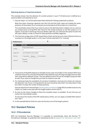 Greenbone Security Manager with Greenbone OS 4, Release 4
Detecting absence of important products
This example shows how the absence of a certain product in your IT infrastructure is deﬁned as a
severe problem and reported as such.
1. Execute steps 1 to 3 of the above described method for ﬁnding problematic products.
Note that when choosing a general scan like Full and Fast both cases are treated the same,
presence of the product as a running service and presence of the product on a hard drive.
This essentially means that if you want to ensure the desired product indeed runs as a service
you should avoid running NVTs that check for the simple presence on the ﬁle system or in a
registry. If you don’t want to go into such details right now, you still have the option to look into
the report details in order to check for false positives and false negatives.
2. This time the conﬁguration of CPE-based Policy Check will be set up to check if Norton Antivirus
is present on the target system. In this case it will be reported if it is “missing”.
3. The severity of the NVTs depend on the GOS version used. Since GOS 4.2 the violation NVTs have
a default score of 10. In the past these NVTs had a default score of 0 (log message) and overrides
were required for di erent scores. The new default score of 10 can be changed using overrides
as well. If you want to change this you have to create an override.
4. For checking simply the availability of a product installation, local security checks can improve
the detection rate. If just running network services should be searched it normally doesn’t help
but rather increase the number of false positives.
Execute step 6 to 9 in the example Checking policy compliance (page 165) to enable localsecurity
checks, to create a new task with the target systems and to start it.
5. As soon as the status changes to Done the complete report is available. At any time you can
review the intermediate results.
To only show the results of the CPE-based policy checks, you can apply a suitable ﬁlter (search
text “cpe”).
6. In this example Norton Antivirus was not found on one of the target systems.
10.2 Standard Policies
10.2.1 IT-Grundschutz
With the Greenbone Security Manager it is possible to automatically check the German “IT-
Grundschutz-Kataloge” as published and maintained by the Bundesamt für Sicherheit in der Infor-
10.2. Standard Policies 171
 