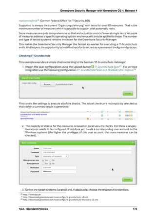 Greenbone Security Manager with Greenbone OS 4, Release 4
mationstechnik26
(German Federal O ce for IT Security, BSI).
Supported is always the current “Ergänzungslieferung” with tests for over 80 measures. That is the
maximum number of measures which is possible to support with automatic tests.
Some measures are quite comprehensive so that and actually consist of several single tests. A couple
of measures address a speciﬁc operating system ans hence will only be applied to those. The number
and type of tested systems remains irrelevant for the Greenbone Security Manager.
This makes the Greenbone Security Manager the fastest co-worker for executing a IT-Grundschutz
audit. And it opens the opportunityto installa checkforbreaches as a permanent background process.
Checking IT-Grundschutz
This example executes a simple check according to the German “IT-Grundschutz-Kataloge”.
1. Import the scan conﬁguration using the Upload Button IT-Grundschutz Scan27
. For verinice
integration use the following conﬁguration: IT-Grundschutz Scan incl. Discovery for verinice28
This covers the settings to execute all of the checks. The actual checks are not explicitly selected so
that rather a summary result is generated.
2. The majority of checks for the measures is based on local security checks. For these a respec-
tive access needs to be conﬁgured. If not done yet, create a corresponding user account on the
Windows systems (the higher the privileges of this user account, the more measures can be
checked).
3. Deﬁne the target systems (targets) and, if applicable, choose the respective credentials.
26 http://www.bsi.de
27 http://download.greenbone.net/scanconﬁgs/it-grundschutz-v2.xml
28 http://download.greenbone.net/scanconﬁgs/it-grundschutz-discovery-v2.xml
10.2. Standard Policies 173
 