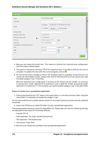 Greenbone Security Manager with Greenbone OS 4, Release 4
4. Now you can create the actual task. This means to combine the imported scan conﬁguration
with the newly created targets.
5. The search is started by clicking on of the respective task. It can take a while for the scan to
complete. To update the view with the current progress, click on .
6. As soon as the status changes to “Done” the complete report is available. At any time you can
review the intermediate results. Please note, that for the textual form of the reports you need
to enable category “Low” in the ﬁlter.
With the imported scan conﬁguration 2 versions of the results will be created: an overview
in textual form (under “general/IT-Grundschutz”) and a table for further processing (under
“general/IT-Grundschutz-T”). Forthe latter, you need to enable category“Log” in the report ﬁlter
Import of results into a spreadsheet application
1. Choose download format “ITG” either in the report ﬁlter or in the task overview. Note: Using the
report ﬁlter it is necessary to enable the category “Log”.
For this download format suitable tabular results for all target systems are automatically collected
and joined.
2. Import the ITG ﬁle as so called CSV table into your spreadsheet application.
The example above shows an import for OpenO ce 3.2. Please take care that the following settings
are adjusted for the import (if not already default):
• Charset: UTF-8
• Field separator: The “pipe” symbol (vertical line)
• Text separator: The double quote
• Last column: Type “Text”
3. Now the scan results are available in the spreadsheet application:
174 Chapter 10. Compliance and special scans
 