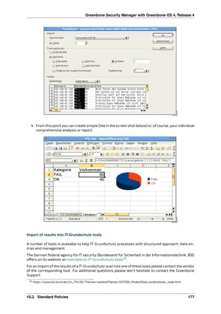 Greenbone Security Manager with Greenbone OS 4, Release 4
4. From this point you can create simple (like in the screen shot below) or, of course, your individual
comprehensive analysis or report.
Import of results into IT-Grundschutz tools
A number of tools is available to help IT-Grundschutz processes with structured approach, data en-
tries and management.
The German federal agency for IT security (Bundesamt für Sicherheit in der Informationstechnik, BSI)
o ers on its website an overview on IT-Grundschutz tools29
.
Foran import ofthe results ofa IT-Grundschutz scan into one ofthese tools please contact the vendor
of the corresponding tool. For additional questions please don’t hesitate to contact the Greenbone
Support.
29 https://www.bsi.bund.de/cln_174/DE/Themen/weitereThemen/GSTOOL/AndereTools/anderetools_node.html
10.2. Standard Policies 177
 