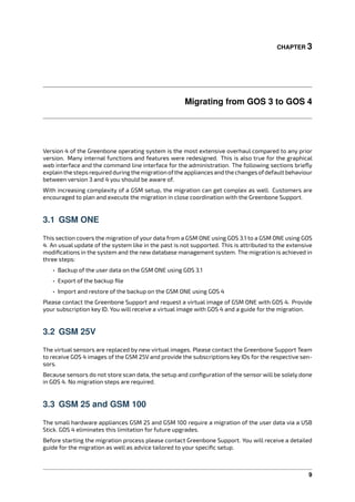 CHAPTER 3
Migrating from GOS 3 to GOS 4
Version 4 of the Greenbone operating system is the most extensive overhaul compared to any prior
version. Many internal functions and features were redesigned. This is also true for the graphical
web interface and the command line interface for the administration. The following sections brieﬂy
explainthestepsrequiredduringthemigrationoftheappliancesandthechangesofdefaultbehaviour
between version 3 and 4 you should be aware of.
With increasing complexity of a GSM setup, the migration can get complex as well. Customers are
encouraged to plan and execute the migration in close coordination with the Greenbone Support.
3.1 GSM ONE
This section covers the migration of your data from a GSM ONE using GOS 3.1 to a GSM ONE using GOS
4. An usual update of the system like in the past is not supported. This is attributed to the extensive
modiﬁcations in the system and the new database management system. The migration is achieved in
three steps:
• Backup of the user data on the GSM ONE using GOS 3.1
• Export of the backup ﬁle
• Import and restore of the backup on the GSM ONE using GOS 4
Please contact the Greenbone Support and request a virtual image of GSM ONE with GOS 4. Provide
your subscription key ID. You will receive a virtual image with GOS 4 and a guide for the migration.
3.2 GSM 25V
The virtual sensors are replaced by new virtual images. Please contact the Greenbone Support Team
to receive GOS 4 images of the GSM 25V and provide the subscriptions key IDs for the respective sen-
sors.
Because sensors do not store scan data, the setup and conﬁguration of the sensor will be solely done
in GOS 4. No migration steps are required.
3.3 GSM 25 and GSM 100
The small hardware appliances GSM 25 and GSM 100 require a migration of the user data via a USB
Stick. GOS 4 eliminates this limitation for future upgrades.
Before starting the migration process please contact Greenbone Support. You will receive a detailed
guide for the migration as well as advice tailored to your speciﬁc setup.
9
 
