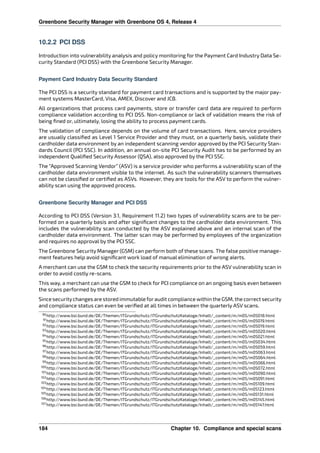 Greenbone Security Manager with Greenbone OS 4, Release 4
10.2.2 PCI DSS
Introduction into vulnerability analysis and policy monitoring for the Payment Card Industry Data Se-
curity Standard (PCI DSS) with the Greenbone Security Manager.
Payment Card Industry Data Security Standard
The PCI DSS is a security standard for payment card transactions and is supported by the major pay-
ment systems MasterCard, Visa, AMEX, Discover and JCB.
All organizations that process card payments, store or transfer card data are required to perform
compliance validation according to PCI DSS. Non-compliance or lack of validation means the risk of
being ﬁned or, ultimately, losing the ability to process payment cards.
The validation of compliance depends on the volume of card transactions. Here, service providers
are usually classiﬁed as Level 1 Service Provider and they must, on a quarterly basis, validate their
cardholder data environment by an independent scanning vendor approved by the PCI Security Stan-
dards Council (PCI SSC). In addition, an annual on-site PCI Security Audit has to be performed by an
independent Qualiﬁed Security Assessor (QSA), also approved by the PCI SSC.
The “Approved Scanning Vendor” (ASV) is a service provider who performs a vulnerability scan of the
cardholder data environment visible to the internet. As such the vulnerability scanners themselves
can not be classiﬁed or certiﬁed as ASVs. However, they are tools for the ASV to perform the vulner-
ability scan using the approved process.
Greenbone Security Manager and PCI DSS
According to PCI DSS (Version 3.1, Requirement 11.2) two types of vulnerability scans are to be per-
formed on a quarterly basis and after signiﬁcant changes to the cardholder data environment. This
includes the vulnerability scan conducted by the ASV explained above and an internal scan of the
cardholder data environment. The latter scan may be performed by employees of the organization
and requires no approval by the PCI SSC.
The Greenbone Security Manager (GSM) can perform both of these scans. The false positive manage-
ment features help avoid signiﬁcant work load of manual elimination of wrong alerts.
A merchant can use the GSM to check the security requirements prior to the ASV vulnerability scan in
order to avoid costly re-scans.
This way, a merchant can use the GSM to check for PCI compliance on an ongoing basis even between
the scans performed by the ASV.
Since securitychanges are stored immutable foraudit compliance within the GSM, the correct security
and compliance status can even be veriﬁed at all times in between the quarterly ASV scans.
90http://www.bsi.bund.de/DE/Themen/ITGrundschutz/ITGrundschutzKataloge/Inhalt/_content/m/m05/m05018.html
91http://www.bsi.bund.de/DE/Themen/ITGrundschutz/ITGrundschutzKataloge/Inhalt/_content/m/m05/m05019.html
92http://www.bsi.bund.de/DE/Themen/ITGrundschutz/ITGrundschutzKataloge/Inhalt/_content/m/m05/m05019.html
93http://www.bsi.bund.de/DE/Themen/ITGrundschutz/ITGrundschutzKataloge/Inhalt/_content/m/m05/m05020.html
94http://www.bsi.bund.de/DE/Themen/ITGrundschutz/ITGrundschutzKataloge/Inhalt/_content/m/m05/m05021.html
95http://www.bsi.bund.de/DE/Themen/ITGrundschutz/ITGrundschutzKataloge/Inhalt/_content/m/m05/m05034.html
96http://www.bsi.bund.de/DE/Themen/ITGrundschutz/ITGrundschutzKataloge/Inhalt/_content/m/m05/m05059.html
97http://www.bsi.bund.de/DE/Themen/ITGrundschutz/ITGrundschutzKataloge/Inhalt/_content/m/m05/m05063.html
98http://www.bsi.bund.de/DE/Themen/ITGrundschutz/ITGrundschutzKataloge/Inhalt/_content/m/m05/m05064.html
99http://www.bsi.bund.de/DE/Themen/ITGrundschutz/ITGrundschutzKataloge/Inhalt/_content/m/m05/m05066.html
100http://www.bsi.bund.de/DE/Themen/ITGrundschutz/ITGrundschutzKataloge/Inhalt/_content/m/m05/m05072.html
101http://www.bsi.bund.de/DE/Themen/ITGrundschutz/ITGrundschutzKataloge/Inhalt/_content/m/m05/m05090.html
102http://www.bsi.bund.de/DE/Themen/ITGrundschutz/ITGrundschutzKataloge/Inhalt/_content/m/m05/m05091.html
103http://www.bsi.bund.de/DE/Themen/ITGrundschutz/ITGrundschutzKataloge/Inhalt/_content/m/m05/m05109.html
104http://www.bsi.bund.de/DE/Themen/ITGrundschutz/ITGrundschutzKataloge/Inhalt/_content/m/m05/m05123.html
105http://www.bsi.bund.de/DE/Themen/ITGrundschutz/ITGrundschutzKataloge/Inhalt/_content/m/m05/m05131.html
106http://www.bsi.bund.de/DE/Themen/ITGrundschutz/ITGrundschutzKataloge/Inhalt/_content/m/m05/m05145.html
107http://www.bsi.bund.de/DE/Themen/ITGrundschutz/ITGrundschutzKataloge/Inhalt/_content/m/m05/m05147.html
184 Chapter 10. Compliance and special scans
 