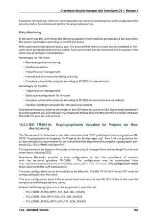 Greenbone Security Manager with Greenbone OS 4, Release 4
Escalation methods can inform an external auditor as well as internal experts continuously about the
security status. Summaries are sent to the responsible parties.
Policy Monitoring
In the same way the GSM checks the technical aspects of other policies periodically it can also check
the system parameters according to the PCI DSS policy.
With a permanent background policy scan it is ensured that antivirus tools are not outdated or ﬁre-
walls don’t get deactivated without notice. Such parameters can be monitored and escalated in the
same way as software vulnerabilities.
Advantages for merchant:
• Permanent policy monitoring
• Flexible escalation
• “False Positive” management
• Internal and external vulnerability scanning
• Complete vulnerability analysis according to PCI DSS for internal scans
Advantages for the ASV:
• “False Positive” Management
• Static scan conﬁguration for re-scans
• Complete vulnerability analysis according to PCI DSS for external scans via internet
• Flexible reporting framework for individual scan reports
Greenbone Networks GmbH as the vendor of the GSM does not act as an ASV. But among Greenbone’s
business partners you willﬁnd securityconsultants that as an ASVat the same time and can introduce
the GSM into your security process.
10.2.3 BSI TR-03116: Kryptographische Vorgaben für Projekte der Bun-
desregierung
The “Bundesamt für Sicherheit in der Informationstechnik (BSI)” published a technical guideline TR-
03116 “Kryptographische Vorgaben für Projekte der Bundesregierung”. Part 4 of this guideline de-
scribes the securityrequirements forservices ofthe federalgovernment using the cryptographic pro-
tocols SSL/TLS, S/MIME and OpenPGP.
The requirements are based on forecasts on the security of the algorithms and key length for the next
seven years including 2022.
Greenbone Networks provides a scan conﬁguration to test the compliance of services
with the technical guideline TR-03116. The conﬁguration may be downloaded from
http://download.greenbone.net/scanconﬁgs/policy_BSI-TR-03116-4.xml. This conﬁguration needs
to be imported to the GSM subsequently.
The scan conﬁguration has to be modiﬁed to be e ective. The BSI-TR-03116-4 Policy NVT must be
conﬁgured to perform the check.
This scan conﬁguration tests if the scanned hosts and services use SSL/TLS. If this is the case the
compliance with the guideline is tested.
At least the following ciphers must be supported to pass the test:
• TLS_ECDHE_ECDSA-WITH_AES_128_CBC_SHA256
• TLS_ECDHE_RSA_WITH_AES_128_CBC_SHA256
• TLS_ECDHE_ECDSA_WITH_AES_128_GCM_SHA256
10.2. Standard Policies 185
 
