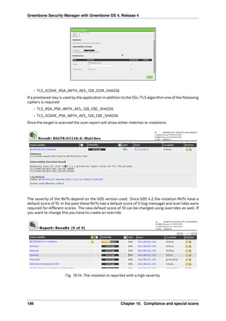 Greenbone Security Manager with Greenbone OS 4, Release 4
• TLS_ECDHE_RSA_WITH_AES_128_GCM_SHA256
If a preshared-key is used by the application in addition to the SSL/TLS algorithm one of the following
ciphers is required:
• TLS_RSA_PSK_WITH_AES_128_CBC_SHA256
• TLS_ECDHE_PSK_WITH_AES_128_CBC_SHA256
Once the target is scanned the scan report will show either matches or violations:
The severity of the NVTs depend on the GOS version used. Since GOS 4.2 the violation NVTs have a
default score of 10. In the past these NVTs had a default score of 0 (log message) and overrides were
required for di erent scores. The new default score of 10 can be changed using overrides as well. If
you want to change this you have to create an override.
Fig. 10.14: The violation is reported with a high severity.
186 Chapter 10. Compliance and special scans
 