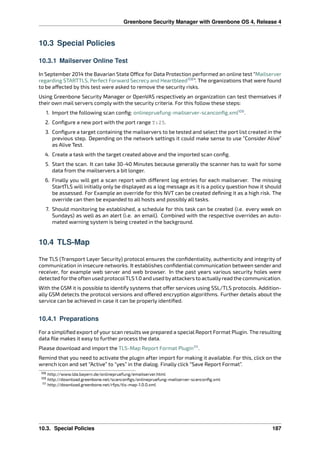 Greenbone Security Manager with Greenbone OS 4, Release 4
10.3 Special Policies
10.3.1 Mailserver Online Test
In September 2014 the Bavarian State O ce for Data Protection performed an online test “Mailserver
regarding STARTTLS, Perfect Forward Secrecy and Heartbleed108
”. The organizations that were found
to be a ected by this test were asked to remove the security risks.
Using Greenbone Security Manager or OpenVAS respectively an organization can test themselves if
their own mail servers comply with the security criteria. For this follow these steps:
1. Import the following scan conﬁg: onlinepruefung-mailserver-scanconﬁg.xml109
.
2. Conﬁgure a new port with the port range T:25.
3. Conﬁgure a target containing the mailservers to be tested and select the port list created in the
previous step. Depending on the network settings it could make sense to use “Consider Alive”
as Alive Test.
4. Create a task with the target created above and the imported scan conﬁg.
5. Start the scan. It can take 30-40 Minutes because generally the scanner has to wait for some
data from the mailservers a bit longer.
6. Finally you will get a scan report with di erent log entries for each mailserver. The missing
StartTLS will initially only be displayed as a log message as it is a policy question how it should
be assessed. For Example an override for this NVT can be created deﬁning it as a high risk. The
override can then be expanded to all hosts and possibly all tasks.
7. Should monitoring be established, a schedule for this task can be created (i.e. every week on
Sundays) as well as an alert (i.e. an email). Combined with the respective overrides an auto-
mated warning system is being created in the background.
10.4 TLS-Map
The TLS (Transport Layer Security) protocol ensures the conﬁdentiality, authenticity and integrity of
communication in insecure networks. It establishes conﬁdential communication between sender and
receiver, for example web server and web browser. In the past years various security holes were
detected forthe often used protocolTLS 1.0 and used byattackers to actuallyread the communication.
With the GSM it is possible to identify systems that o er services using SSL/TLS protocols. Addition-
ally GSM detects the protocol versions and o ered encryption algorithms. Further details about the
service can be achieved in case it can be properly identiﬁed.
10.4.1 Preparations
For a simpliﬁed export of your scan results we prepared a special Report Format Plugin. The resulting
data ﬁle makes it easy to further process the data.
Please download and import the TLS-Map Report Format Plugin111
.
Remind that you need to activate the plugin after import for making it available. For this, click on the
wrench icon and set “Active” to “yes” in the dialog. Finally click “Save Report Format”.
108 http://www.lda.bayern.de/onlinepruefung/emailserver.html
109 http://download.greenbone.net/scanconﬁgs/onlinepruefung-mailserver-scanconﬁg.xml
111 http://download.greenbone.net/rfps/tls-map-1.0.0.xml
10.3. Special Policies 187
 